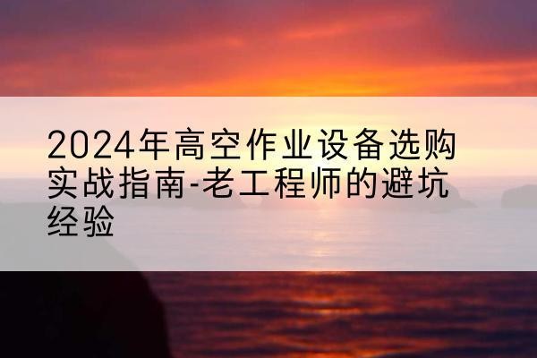高淳高空作业升降机厂家推荐-2024年高空作业设备选购实战指南-老工程师的避坑经验