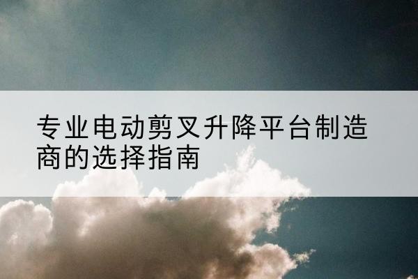 高淳电动剪叉升降平台厂家-专业电动剪叉升降平台制造商的选择指南