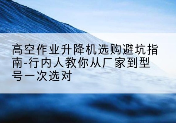 高淳升降平台厂家-高空作业升降机选购避坑指南-行内人教你从厂家到型号一次选对