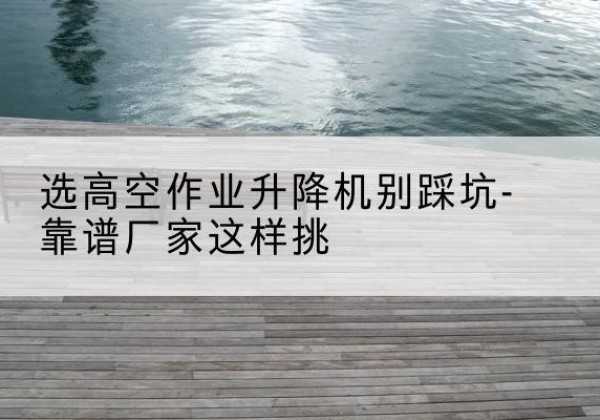 高淳剪叉式升降机厂家-选高空作业升降机别踩坑-靠谱厂家这样挑