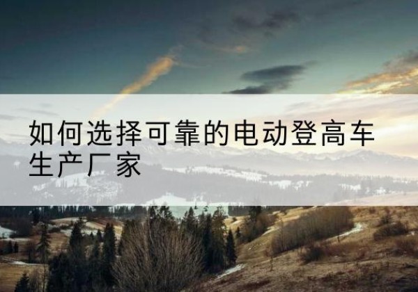 高淳电动登高车厂家-如何选择可靠的电动登高车生产厂家