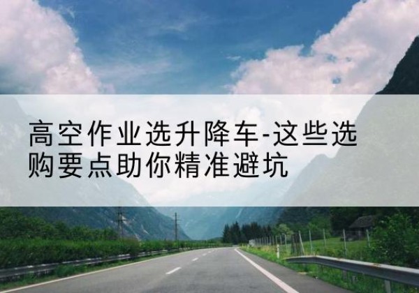 高淳升降车厂家-高空作业选升降车-这些选购要点助你*避坑