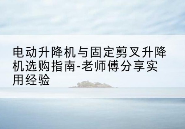 高淳电动升降机怎么选-电动升降机与固定剪叉升降机选购指南-老师傅分享实用经验