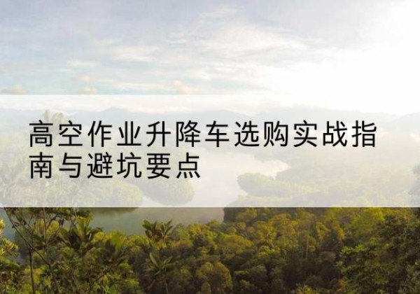 高淳升降车怎么选-高空作业升降车选购实战指南与避坑要点