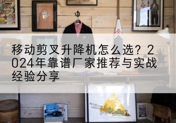 高淳升降平台厂家推荐-移动剪叉升降机怎么选？2024年靠谱厂家推荐与实战经验分享