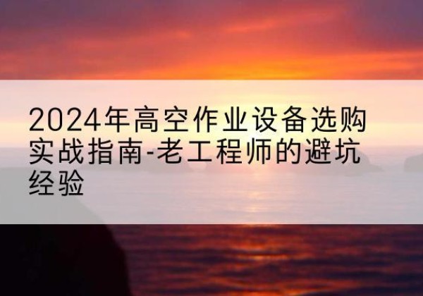 高淳高空作业升降机厂家推荐-2024年高空作业设备选购实战指南-老工程师的避坑经验